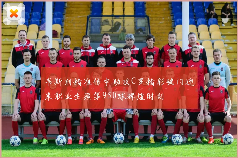 韦斯利精准传中助攻C罗精彩破门迎来职业生涯第950球辉煌时刻