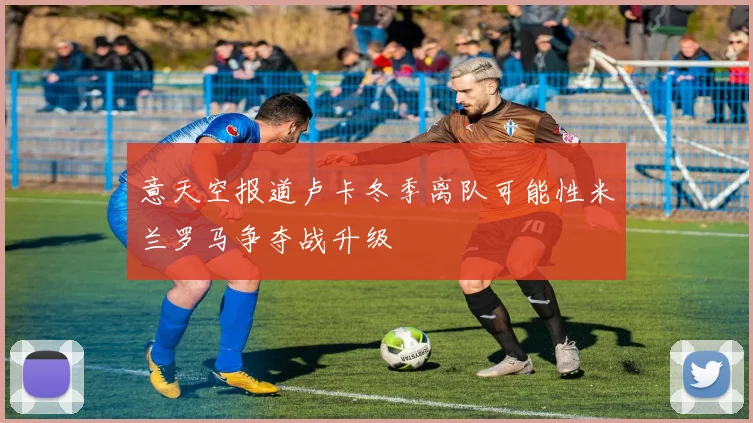 意天空报道卢卡冬季离队可能性米兰罗马争夺战升级