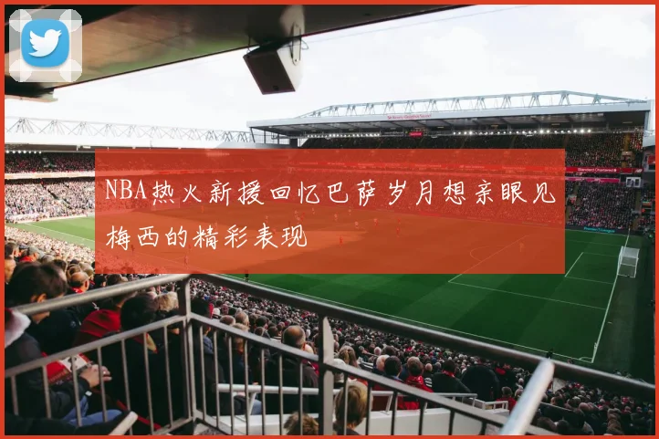 NBA热火新援回忆巴萨岁月想亲眼见梅西的精彩表现