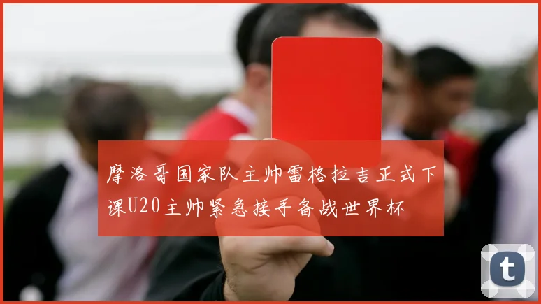 摩洛哥国家队主帅雷格拉吉正式下课U20主帅紧急接手备战世界杯