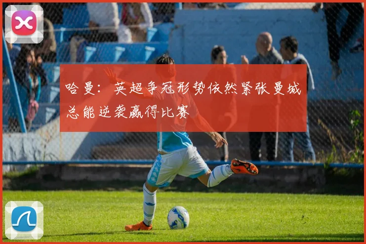 哈曼：英超争冠形势依然紧张曼城总能逆袭赢得比赛