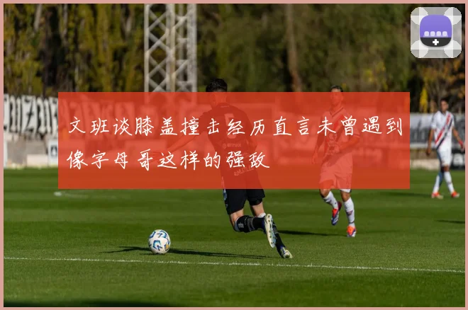 文班谈膝盖撞击经历直言未曾遇到像字母哥这样的强敌