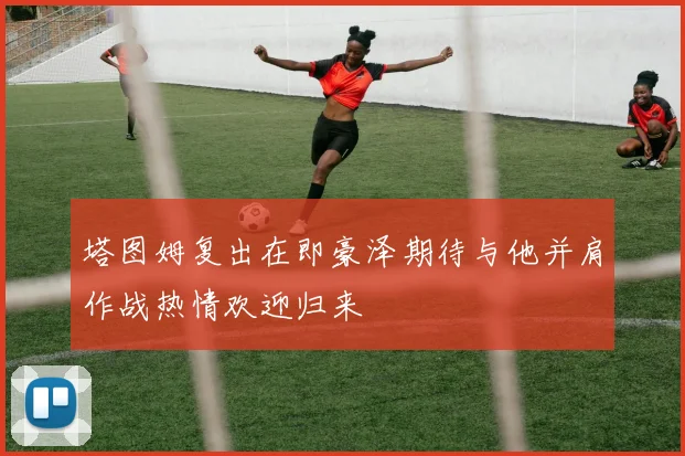 塔图姆复出在即豪泽期待与他并肩作战热情欢迎归来