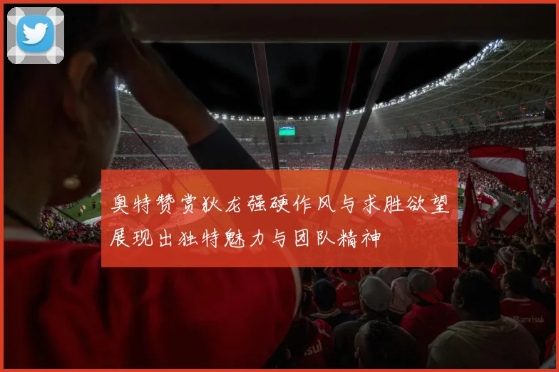 奥特赞赏狄龙强硬作风与求胜欲望展现出独特魅力与团队精神