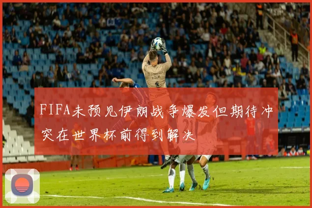 FIFA未预见伊朗战争爆发但期待冲突在世界杯前得到解决