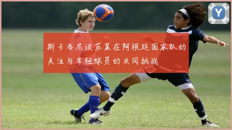 斯卡洛尼谈苏莱在阿根廷国家队的关注与年轻球员的共同挑战