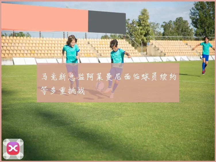 马竞新总监阿莱曼尼面临球员续约等多重挑战