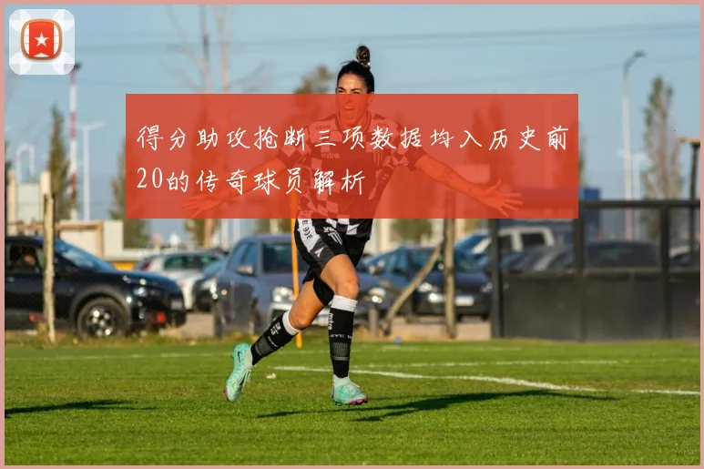 得分助攻抢断三项数据均入历史前20的传奇球员解析