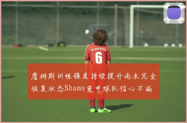 詹姆斯训练强度持续提升尚未完全恢复状态Shams重申球队信心不减