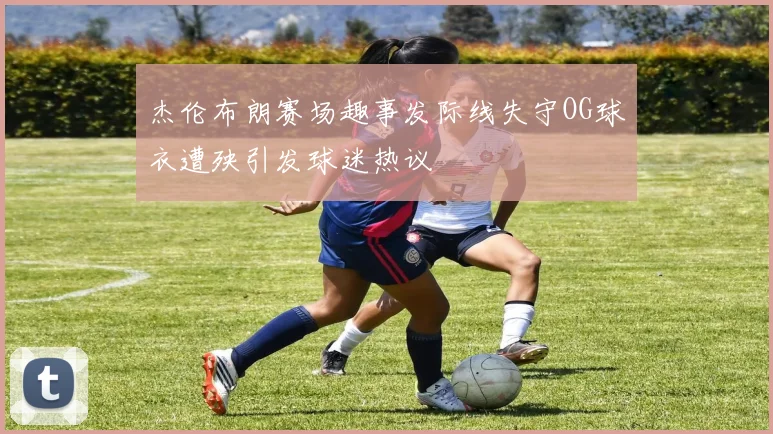 杰伦布朗赛场趣事发际线失守OG球衣遭殃引发球迷热议