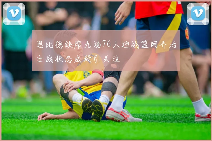 恩比德缺席九场76人迎战篮网乔治出战状态成疑引关注