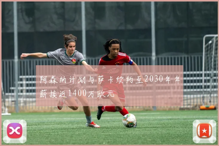 阿森纳计划与萨卡续约至2030年年薪接近1400万欧元