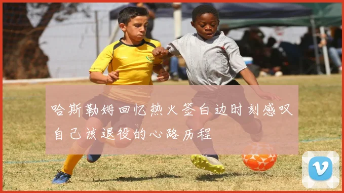 哈斯勒姆回忆热火签白边时刻感叹自己该退役的心路历程