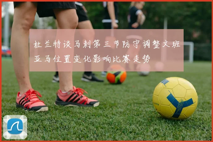 杜兰特谈马刺第三节防守调整文班亚马位置变化影响比赛走势