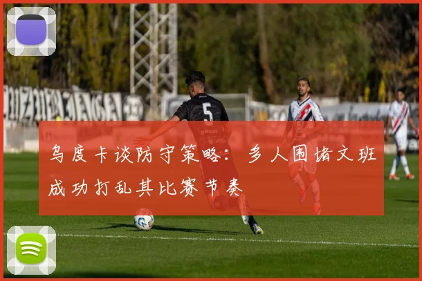 乌度卡谈防守策略：多人围堵文班成功打乱其比赛节奏