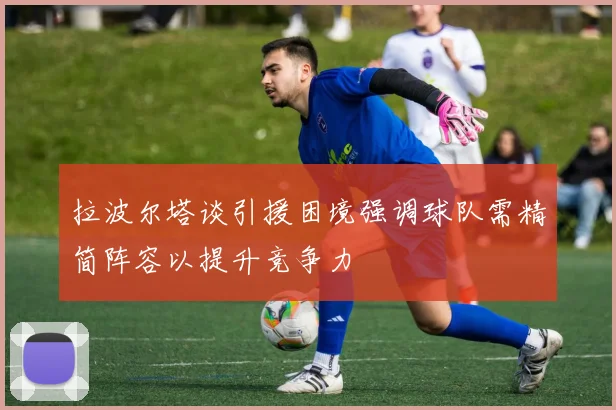 拉波尔塔谈引援困境强调球队需精简阵容以提升竞争力