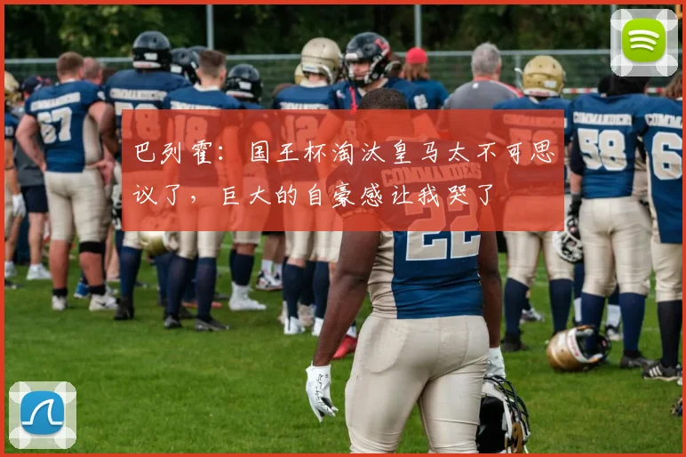 巴列霍：国王杯淘汰皇马太不可思议了，巨大的自豪感让我哭了