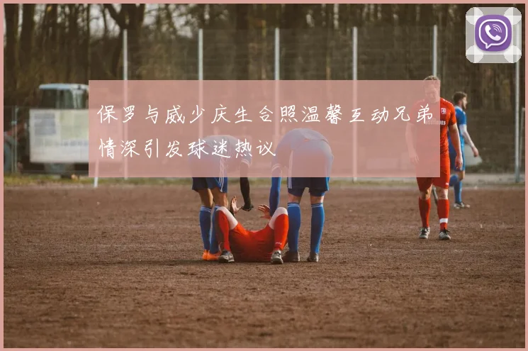 保罗与威少庆生合照温馨互动兄弟情深引发球迷热议