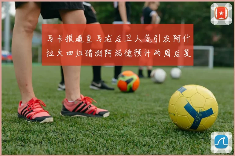 马卡报道皇马右后卫人荒引发阿什拉夫回归猜测阿诺德预计两周后复出