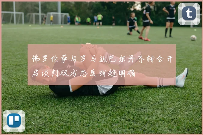 佛罗伦萨与罗马就巴尔丹齐转会开启谈判双方态度渐趋明确