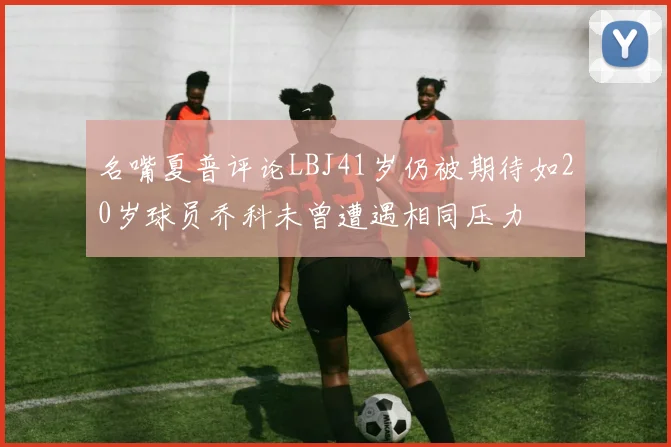 名嘴夏普评论LBJ41岁仍被期待如20岁球员乔科未曾遭遇相同压力