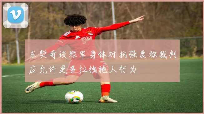 东契奇谈绿军身体对抗强度称裁判应允许更多拉拽抱人行为