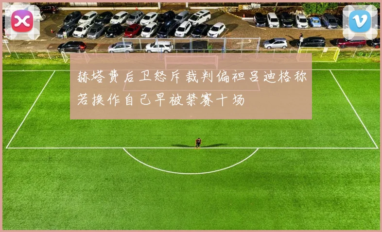 赫塔费后卫怒斥裁判偏袒吕迪格称若换作自己早被禁赛十场