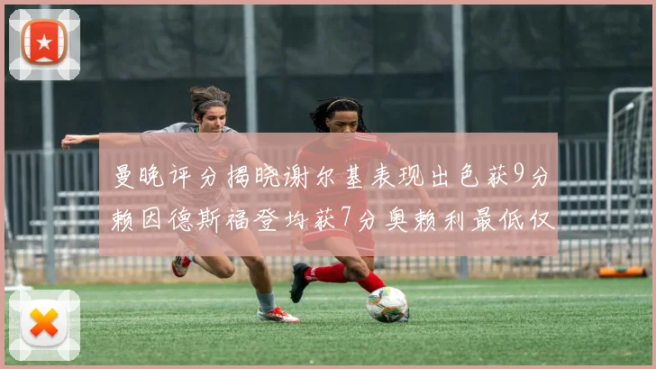 曼晚评分揭晓谢尔基表现出色获9分赖因德斯福登均获7分奥赖利最低仅5分