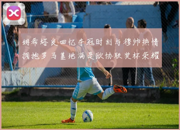 姆希塔良回忆夺冠时刻与穆帅热情拥抱罗马基地满是欧协联奖杯荣耀