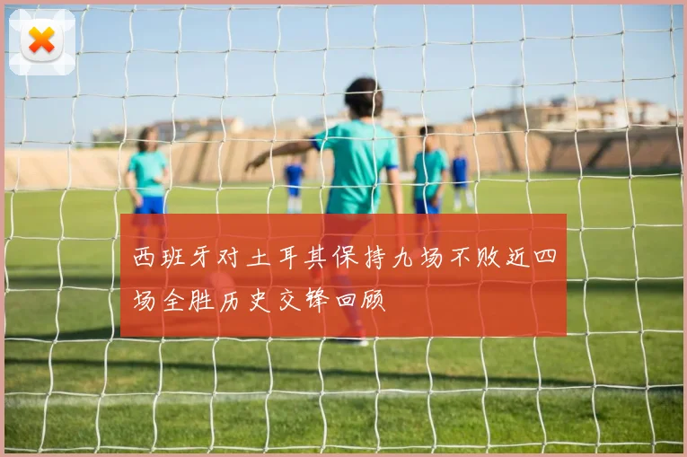 西班牙对土耳其保持九场不败近四场全胜历史交锋回顾