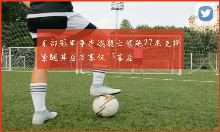 东部冠军争夺战骑士领跑27尼克斯紧随其后活塞仅13落后
