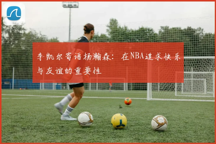 李凯尔寄语杨瀚森：在NBA追求快乐与友谊的重要性