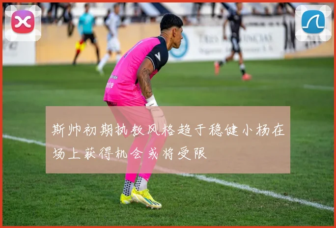 斯帅初期执教风格趋于稳健小杨在场上获得机会或将受限