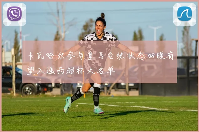 卡瓦哈尔参与皇马合练状态回暖有望入选西超杯大名单